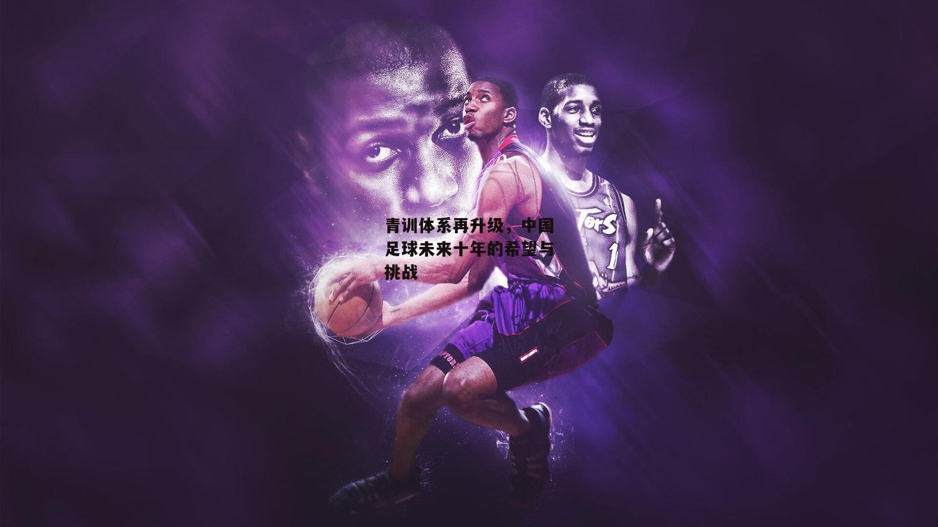 青训体系再升级，中国足球未来十年的希望与